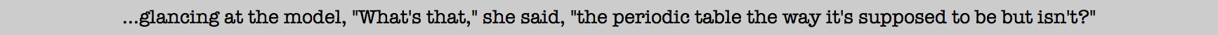 What's that, she said, the periodic table the way it's supposed to be but isn't?